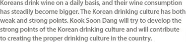 Koreans drink wine on a daily basis, and their wine consumption has steadily become bigger. The Korean drinking culture has both weak and strong points. Kook Soon Dang will try to develop the strong points of the Korean drinking culture and will contribute to creating the proper drinking culture in the country.