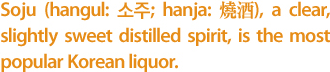 Soju (hangul: 소주; hanja: 燒酒), a clear, slightly sweet distilled spirit, is the most popular Korean liquor. 
