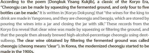 According to the poem [Dongkuk Yisang Kukjib], a classic of the Koryo Era, ��Cheongju can be made by squeezing the fermented ground, and only four to five bottles can be made.�� It is written in [Koryo Dokyung] that ��the wines for the king to drink are made in Yangonseo, and they are cheongju and beopju, which are stored by pouring the wines into a jar and closing the jar with silk.�� These records from the Koryo Era reveal that clear wine was made by squeezing or filtering the ground, and that the people then already brewed high-alcohol-percentage cheongju using deotsulbeop. The clear wine obtained by filtering the fermented ground was called cheongju (cheong means ��clear��). In Korea, the modernized cheongju started to be made in the 1900s.