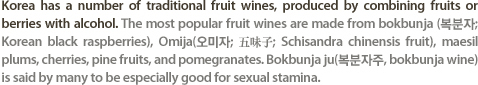 Korea has a number of traditional fruit wines, produced by combining fruits or berries with alcohol. The most popular fruit wines are made from bokbunja (������; Korean black raspberries), Omija(������; ��ګ�; Schisandra chinensis fruit), maesil plums, cherries, pine fruits, and pomegranates. Bokbunja ju(��������, bokbunja wine) is said by many to be especially good for sexual stamina.
