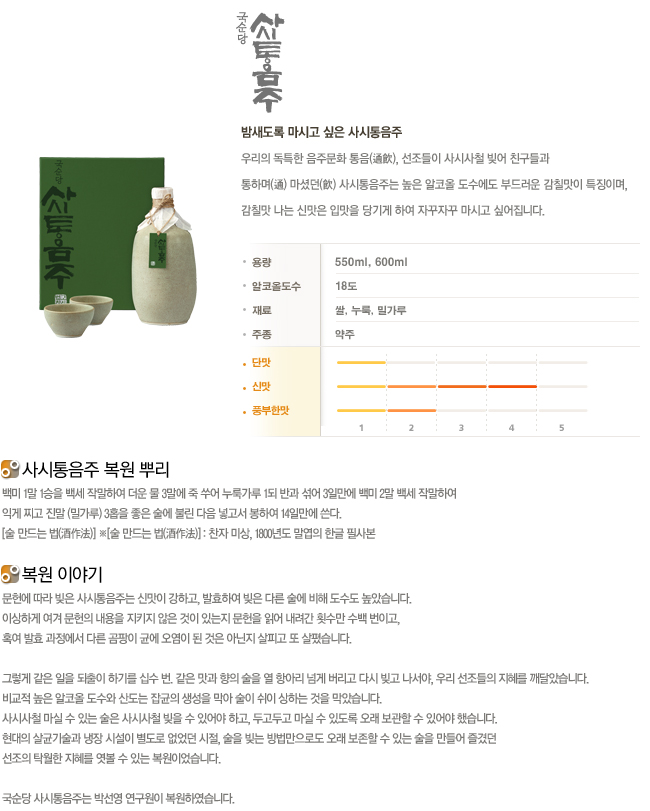 우리의 독특한 음주문화 통음. 선조들이 사시사철 빚어 친구들과 통하여 마셨던 사시통음주는 높은 알코올 도수에도 부드러운 감칠맛이 특징이며, 감칠맛 나는 신맛은 입맛을 당기게 하여 자꾸자꾸 마시고 싶어집니다.