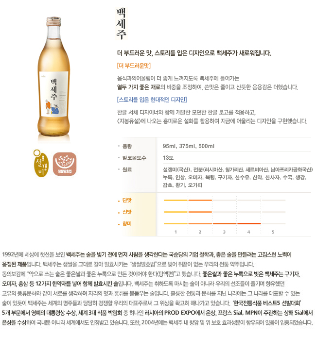 [더 부드러운맛] 음식과의 어울림이 더 좋게 느껴지도록 백세주에 들어가는 열두 가지 좋은 재료의 비중을 조절하여, 쓴맛은 줄이고 산뜻한 음용감은 더했습니다. [스토리를 입은 현대적인 디자인] 한글 서체 디자이너와 함께 개발한 모던한 한글 로고를 적용하고, <지붕유설>에 나오는 흥미로운 설화를 활용하여 지금에 어울리는 디자인을 구현했습니다.